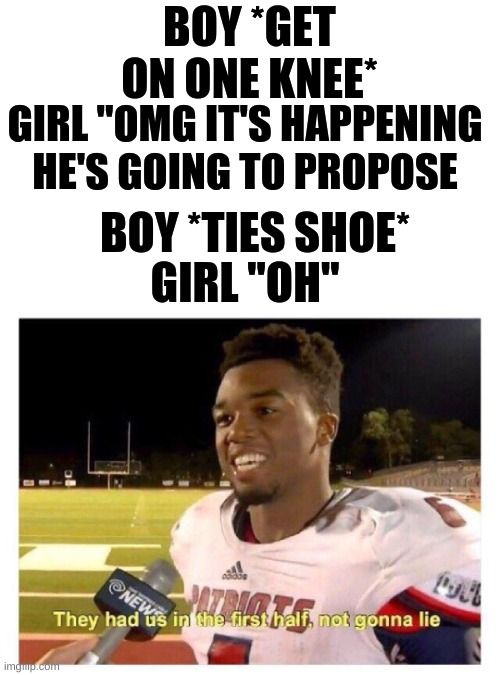 Tie your shoe. | BOY *GET ON ONE KNEE*; GIRL "OMG IT'S HAPPENING HE'S GOING TO PROPOSE; BOY *TIES SHOE*; GIRL "OH" | image tagged in they had us in the first half | made w/ Imgflip meme maker