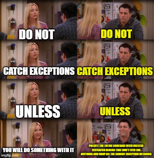 Joey Repeat After Me | DO NOT; DO NOT; CATCH EXCEPTIONS; CATCH EXCEPTIONS; UNLESS; UNLESS; YOU WILL DO SOMETHING WITH IT; POLLUTE THE ENTIRE CODEBASE WITH USELESS TRY/CATCH BLOCKS THAT DON'T EVEN LOG ANYTHING AND DROP ALL THE CAUGHT EXCEPTION METADATA | image tagged in joey repeat after me,ProgrammerHumor | made w/ Imgflip meme maker