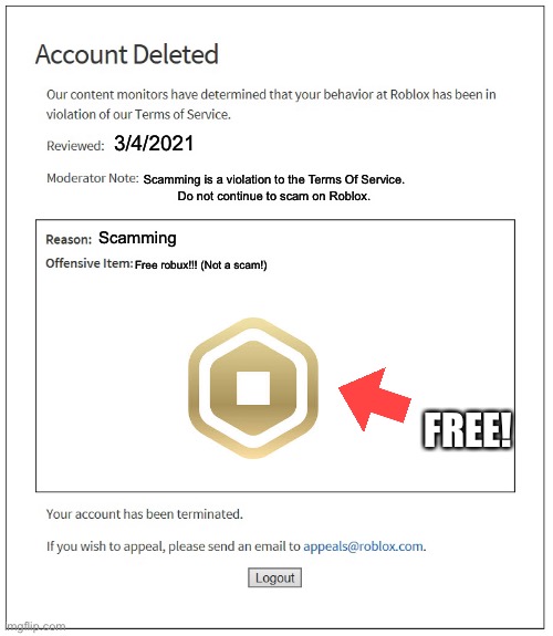 This is a real type of roblox account deletion | 3/4/2021; Scamming is a violation to the Terms Of Service.
Do not continue to scam on Roblox. Scamming; Free robux!!! (Not a scam!); FREE! | image tagged in banned from roblox | made w/ Imgflip meme maker