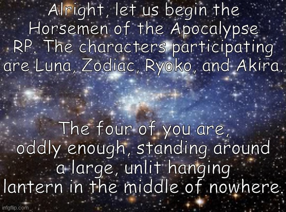 Good luck, you four. | Alright, let us begin the Horsemen of the Apocalypse RP. The characters participating are Luna, Zodiac, Ryoko, and Akira. The four of you are, oddly enough, standing around a large, unlit hanging lantern in the middle of nowhere. | image tagged in outer space | made w/ Imgflip meme maker