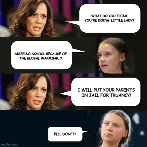 Kamala makes Greta cry | WHAT DO YOU THINK
YOU'RE DOING, LITTLE LADY? SKIPPING SCHOOL BECAUSE OF
THE GLOBAL WARMING...? I WILL PUT YOUR PARENTS
IN JAIL FOR TRUANCY! PLS, DON'T? | image tagged in kamala,greta,truancy,global warming | made w/ Imgflip meme maker