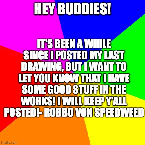 I'm still active. I just need a bit more time | IT'S BEEN A WHILE SINCE I POSTED MY LAST DRAWING, BUT I WANT TO LET YOU KNOW THAT I HAVE SOME GOOD STUFF IN THE WORKS! I WILL KEEP Y'ALL POSTED!- ROBBO VON SPEEDWEED; HEY BUDDIES! | image tagged in memes,blank colored background,update,news | made w/ Imgflip meme maker
