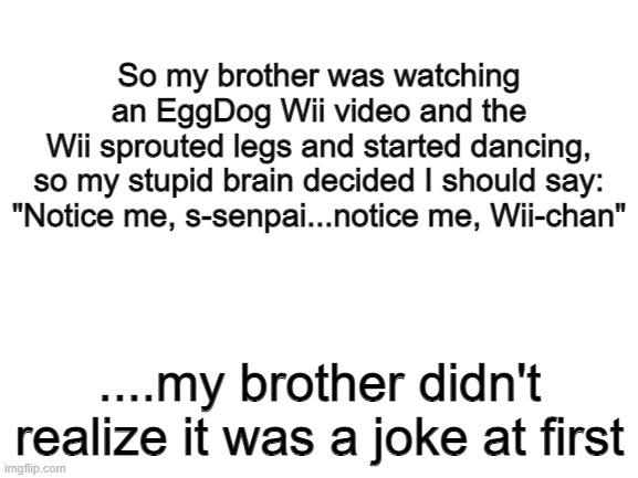 I decided to share this | So my brother was watching
an EggDog Wii video and the
Wii sprouted legs and started dancing,
so my stupid brain decided I should say:
"Notice me, s-senpai...notice me, Wii-chan"; ....my brother didn't realize it was a joke at first | image tagged in blank white template | made w/ Imgflip meme maker