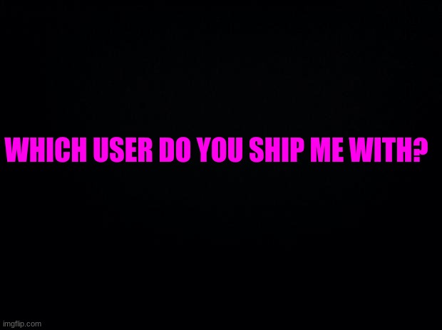 B/c bored | WHICH USER DO YOU SHIP ME WITH? | image tagged in black background | made w/ Imgflip meme maker