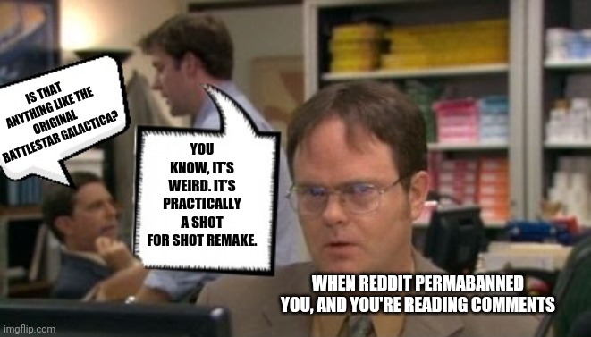Someone post to Reddit...I can't | YOU KNOW, IT’S WEIRD. IT’S PRACTICALLY A SHOT FOR SHOT REMAKE. IS THAT ANYTHING LIKE THE ORIGINAL BATTLESTAR GALACTICA? WHEN REDDIT PERMABANNED YOU, AND YOU'RE READING COMMENTS | image tagged in reddit,the office | made w/ Imgflip meme maker