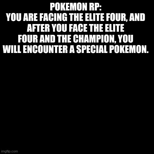 Pokemon rp | POKEMON RP:
YOU ARE FACING THE ELITE FOUR, AND AFTER YOU FACE THE ELITE FOUR AND THE CHAMPION, YOU WILL ENCOUNTER A SPECIAL POKEMON. | image tagged in black blank | made w/ Imgflip meme maker