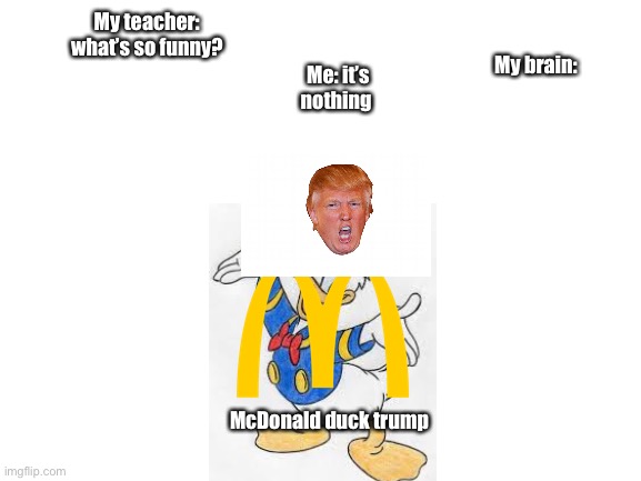 Blank White Template | Me: it’s nothing; My teacher: what’s so funny? My brain:; McDonald duck trump | image tagged in blank white template | made w/ Imgflip meme maker