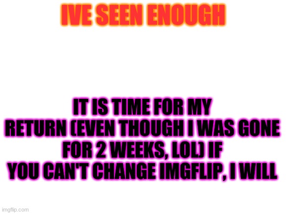 im back b*tches | IVE SEEN ENOUGH; IT IS TIME FOR MY RETURN (EVEN THOUGH I WAS GONE FOR 2 WEEKS, LOL) IF YOU CAN'T CHANGE IMGFLIP, I WILL | image tagged in blank white template | made w/ Imgflip meme maker