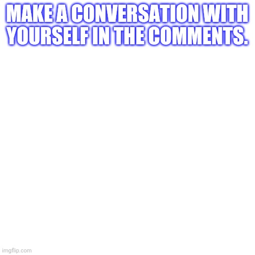 Blank Transparent Square Meme | MAKE A CONVERSATION WITH YOURSELF IN THE COMMENTS. | image tagged in memes,blank transparent square | made w/ Imgflip meme maker