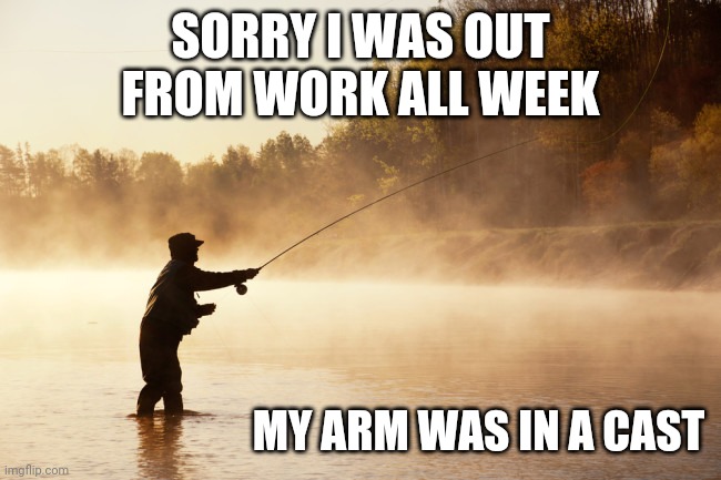 LITERALLY | SORRY I WAS OUT FROM WORK ALL WEEK; MY ARM WAS IN A CAST | image tagged in fishing,gone fishing,work,work sucks | made w/ Imgflip meme maker