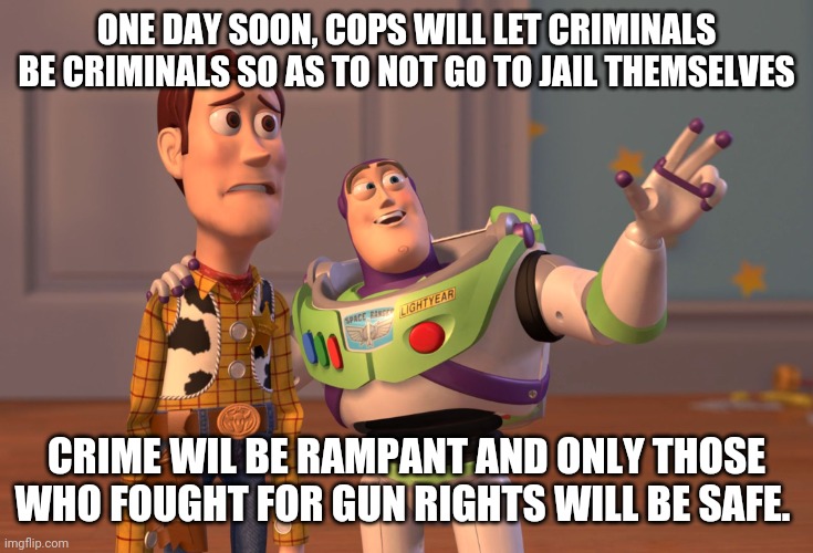 X, X Everywhere | ONE DAY SOON, COPS WILL LET CRIMINALS BE CRIMINALS SO AS TO NOT GO TO JAIL THEMSELVES; CRIME WIL BE RAMPANT AND ONLY THOSE WHO FOUGHT FOR GUN RIGHTS WILL BE SAFE. | image tagged in memes,x x everywhere | made w/ Imgflip meme maker