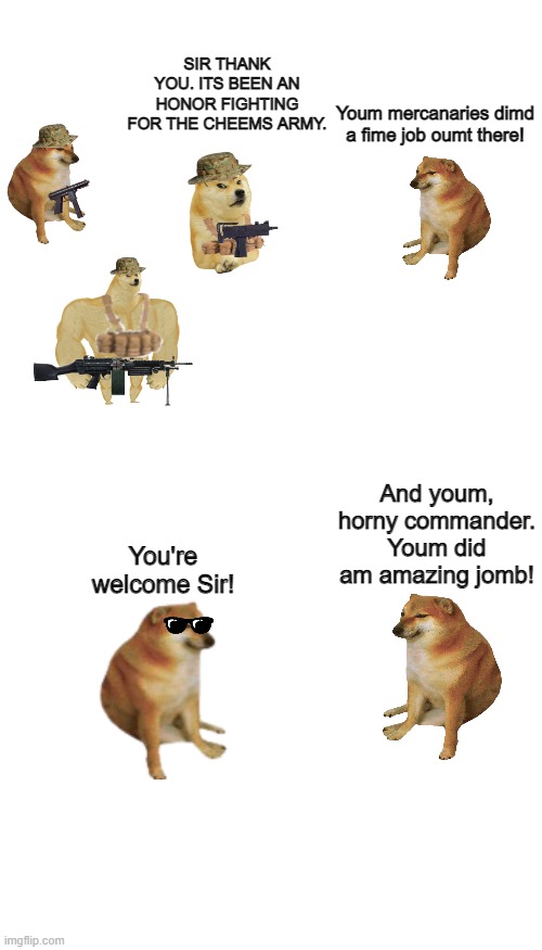 Just the start of s5 tee hee | SIR THANK YOU. ITS BEEN AN HONOR FIGHTING FOR THE CHEEMS ARMY. Youm mercanaries dimd a fime job oumt there! And youm, horny commander. Youm did am amazing jomb! You're welcome Sir! | image tagged in memes,blank transparent square | made w/ Imgflip meme maker