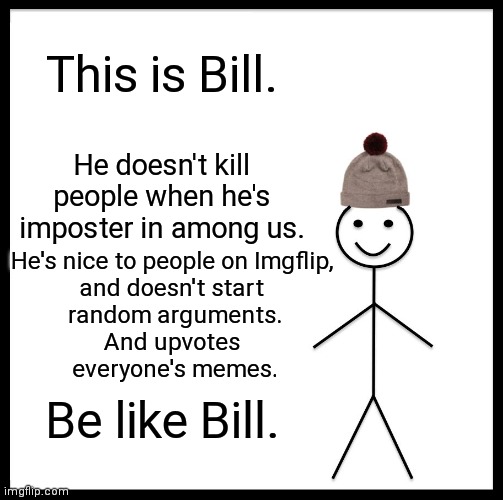 Be Like Bill | This is Bill. He doesn't kill people when he's imposter in among us. He's nice to people on Imgflip, 
and doesn't start 
random arguments.
And upvotes 
everyone's memes. Be like Bill. | image tagged in memes,be like bill | made w/ Imgflip meme maker