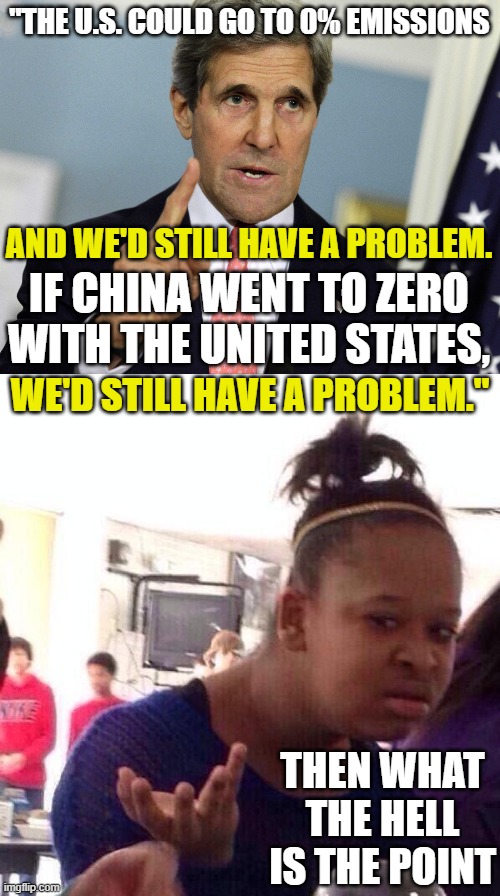 "THE U.S. COULD GO TO 0% EMISSIONS; AND WE'D STILL HAVE A PROBLEM. IF CHINA WENT TO ZERO WITH THE UNITED STATES, WE'D STILL HAVE A PROBLEM."; THEN WHAT THE HELL IS THE POINT | image tagged in john kerry i was for it before i was against it,memes,black girl wat | made w/ Imgflip meme maker