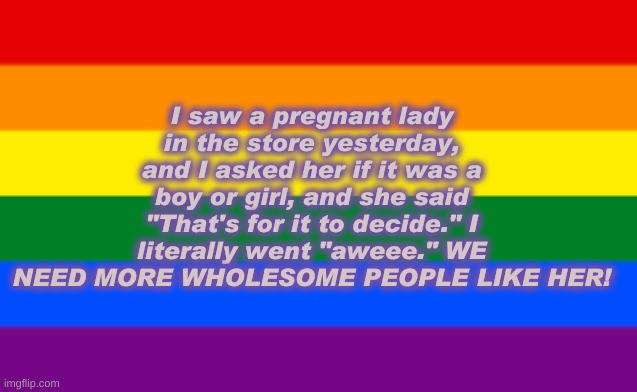 Now, THAT, Is a great mom. (No offence other lgbtq supportive parents) | I saw a pregnant lady in the store yesterday, and I asked her if it was a boy or girl, and she said "That's for it to decide." I literally went "aweee." WE NEED MORE WHOLESOME PEOPLE LIKE HER! | image tagged in lgbtq flag | made w/ Imgflip meme maker