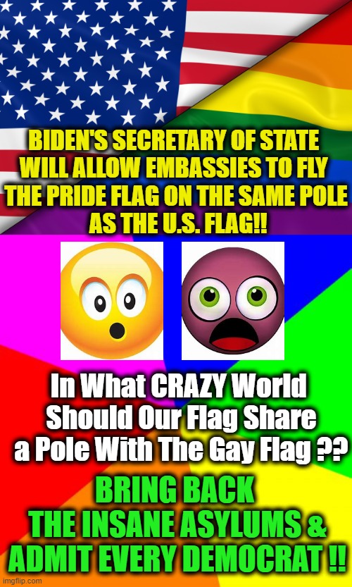Liberals Have LOST Their Frigging Minds, Hearts & Souls! OK to Be Gay But Not With Our Flag! |  BIDEN'S SECRETARY OF STATE 
WILL ALLOW EMBASSIES TO FLY 
THE PRIDE FLAG ON THE SAME POLE
 AS THE U.S. FLAG!! In What CRAZY World 
Should Our Flag Share a Pole With The Gay Flag ?? BRING BACK 
THE INSANE ASYLUMS &
ADMIT EVERY DEMOCRAT !! | image tagged in political meme,american flag,respect,disrespect,craziness_all_the_way | made w/ Imgflip meme maker