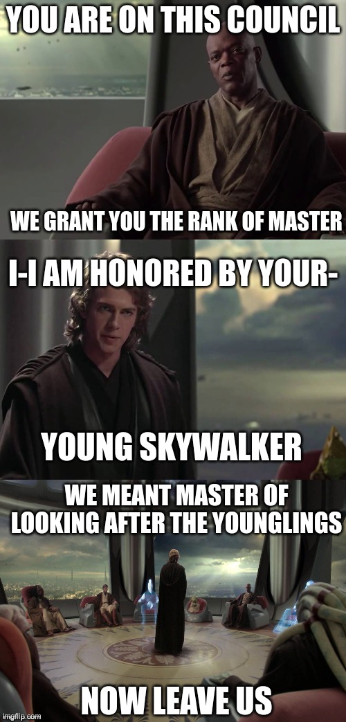 Anakin vs Jedi Council | YOU ARE ON THIS COUNCIL; WE GRANT YOU THE RANK OF MASTER; I-I AM HONORED BY YOUR-; YOUNG SKYWALKER; WE MEANT MASTER OF LOOKING AFTER THE YOUNGLINGS; NOW LEAVE US | image tagged in anakin vs jedi council | made w/ Imgflip meme maker