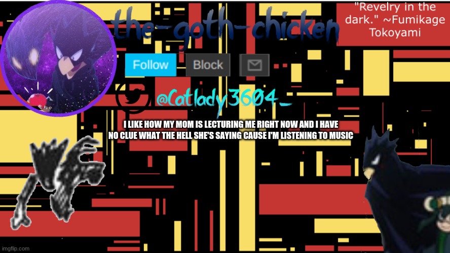 i'm listening to agoraphobic by corpse husband cause it is a comfort song | I LIKE HOW MY MOM IS LECTURING ME RIGHT NOW AND I HAVE NO CLUE WHAT THE HELL SHE'S SAYING CAUSE I'M LISTENING TO MUSIC | image tagged in the-goth-chicken's announcement template 7 | made w/ Imgflip meme maker