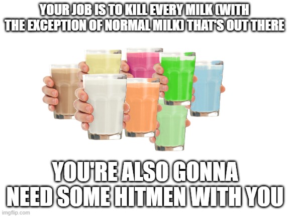 Do it, for the honor of Imgflip | YOUR JOB IS TO KILL EVERY MILK (WITH THE EXCEPTION OF NORMAL MILK) THAT'S OUT THERE; YOU'RE ALSO GONNA NEED SOME HITMEN WITH YOU | image tagged in collection o' milk | made w/ Imgflip meme maker