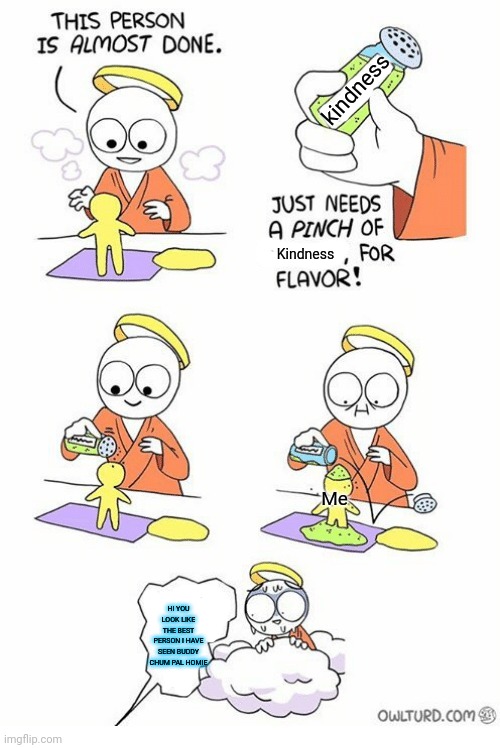 Needs a pinch of x | kindness; Kindness; Me; HI YOU LOOK LIKE THE BEST PERSON I HAVE SEEN BUDDY CHUM PAL HOMIE | image tagged in needs a pinch of x | made w/ Imgflip meme maker
