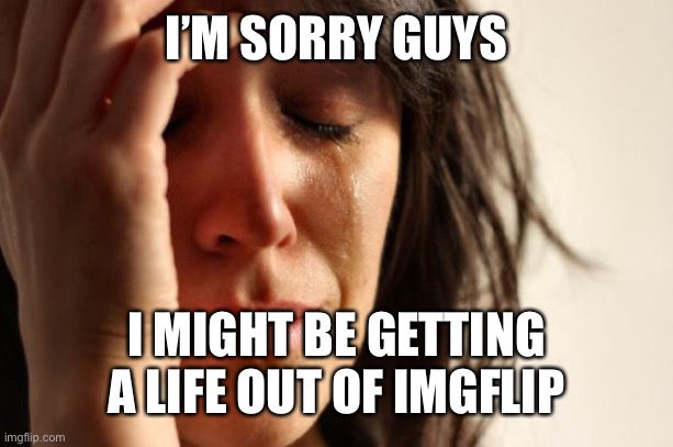Sorry... | I’M SORRY GUYS; I MIGHT BE GETTING A LIFE OUT OF IMGFLIP | image tagged in memes,first world problems,rip,wah,im sorry little one | made w/ Imgflip meme maker