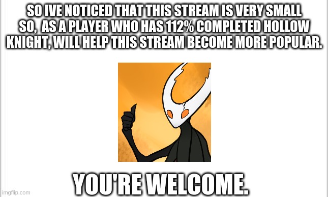 So what can I say except- | SO IVE NOTICED THAT THIS STREAM IS VERY SMALL
SO,  AS A PLAYER WHO HAS 112% COMPLETED HOLLOW KNIGHT, WILL HELP THIS STREAM BECOME MORE POPULAR. YOU'RE WELCOME. | image tagged in white background | made w/ Imgflip meme maker