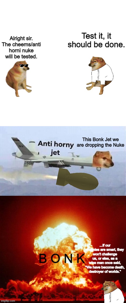 s5, the nuke | Test it, it should be done. Alright sir. The cheems/anti horni nuke will be tested. This Bonk Jet we are dropping the Nuke; B O N K; ...If our enemies are smart, they won't challenge us, or else, as a wise man once said, "We have become death, destroyer of worlds." | image tagged in memes,blank transparent square,anti horny jet,nuke | made w/ Imgflip meme maker