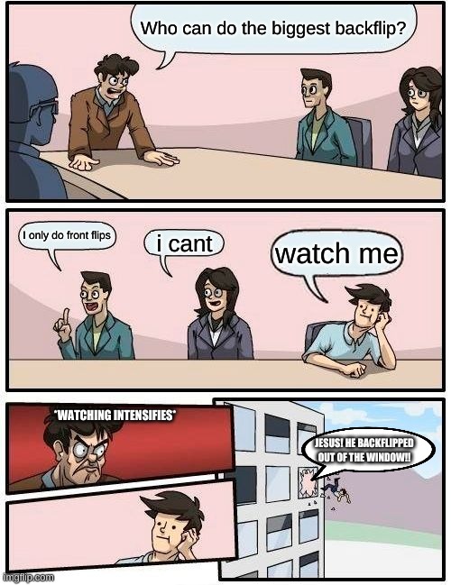 Boardroom Meeting Suggestion | Who can do the biggest backflip? I only do front flips; i cant; watch me; *WATCHING INTENSIFIES*; JESUS! HE BACKFLIPPED OUT OF THE WINDOW!! | image tagged in memes,boardroom meeting suggestion | made w/ Imgflip meme maker
