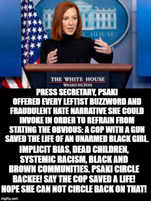 Biden White House stirring up hate and division to brainwash their sheep! The TRUE RACISTS! | PRESS SECRETARY, PSAKI OFFERED EVERY LEFTIST BUZZWORD AND FRAUDULENT HATE NARRATIVE SHE COULD INVOKE IN ORDER TO REFRAIN FROM STATING THE OBVIOUS: A COP WITH A GUN SAVED THE LIFE OF AN UNARMED BLACK GIRL. IMPLICIT BIAS, DEAD CHILDREN, SYSTEMIC RACISM, BLACK AND BROWN COMMUNITIES. PSAKI CIRCLE BACKEE! SAY THE COP SAVED A LIFE! NOPE SHE CAN NOT CIRCLE BACK ON THAT! | image tagged in sheep,stupid liberals,racists,morons,idiots,cowards | made w/ Imgflip meme maker