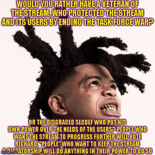 WOULD YOU RATHER HAVE A VETERAN OF THE STREAM, WHO PROTECTED THE STREAM AND ITS USERS BY ENDING THE TASK FORCE WAR? OR THE DISGRACED SECDEF WHO PUT HIS OWN POWER OVER THE NEEDS OF THE USERS? PEOPLE WHO WANT THE STREAM TO PROGRESS FURTHER WILL VOTE RICHARD, "PEOPLE" WHO WANT TO KEEP THE STREAM A DICTATORSHIP WILL DO ANYTHING IN THEIR POWER TO DO SO | made w/ Imgflip meme maker