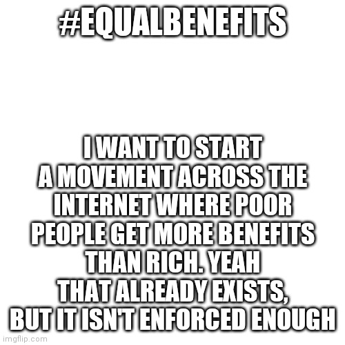 Blank Transparent Square | I WANT TO START A MOVEMENT ACROSS THE INTERNET WHERE POOR PEOPLE GET MORE BENEFITS THAN RICH. YEAH THAT ALREADY EXISTS, BUT IT ISN'T ENFORCED ENOUGH; #EQUALBENEFITS | image tagged in memes,blank transparent square | made w/ Imgflip meme maker