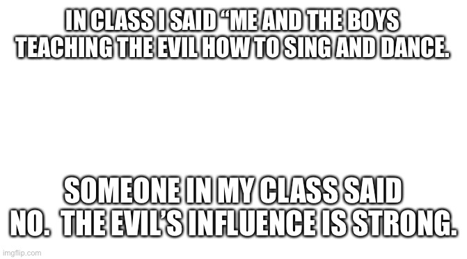 Oh no | IN CLASS I SAID “ME AND THE BOYS TEACHING THE EVIL HOW TO SING AND DANCE. SOMEONE IN MY CLASS SAID NO.  THE EVIL’S INFLUENCE IS STRONG. | image tagged in starter pack | made w/ Imgflip meme maker