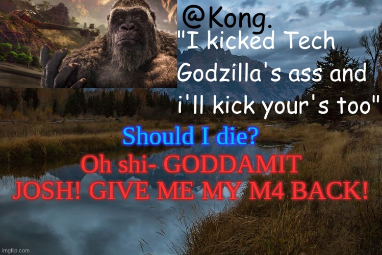 I know that all of you won't understand the meme. | Should I die? Oh shi- GODDAMIT JOSH! GIVE ME MY M4 BACK! | image tagged in kong 's new temp | made w/ Imgflip meme maker