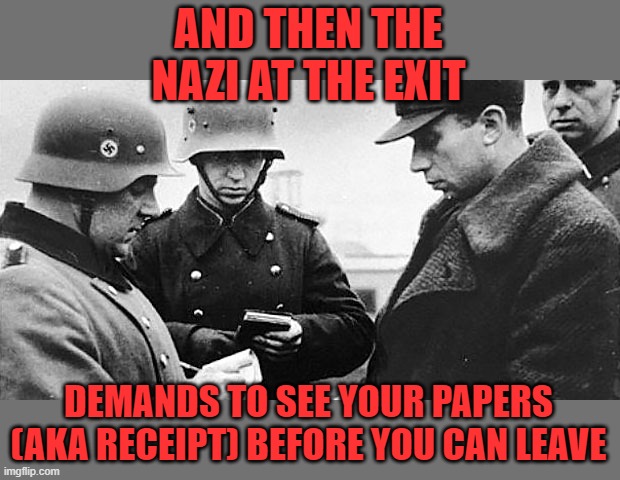 VACCINATION PAPERS PLEASE | AND THEN THE NAZI AT THE EXIT DEMANDS TO SEE YOUR PAPERS (AKA RECEIPT) BEFORE YOU CAN LEAVE | image tagged in vaccination papers please | made w/ Imgflip meme maker