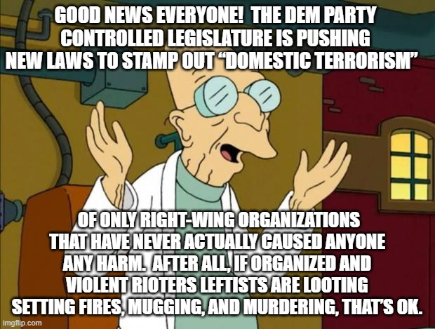 Remember everyone, it's NEVER wrong when leftists do it: | GOOD NEWS EVERYONE!  THE DEM PARTY CONTROLLED LEGISLATURE IS PUSHING NEW LAWS TO STAMP OUT “DOMESTIC TERRORISM”; OF ONLY RIGHT-WING ORGANIZATIONS THAT HAVE NEVER ACTUALLY CAUSED ANYONE ANY HARM.  AFTER ALL, IF ORGANIZED AND VIOLENT RIOTERS LEFTISTS ARE LOOTING SETTING FIRES, MUGGING, AND MURDERING, THAT’S OK. | image tagged in professor farnsworth good news everyone | made w/ Imgflip meme maker