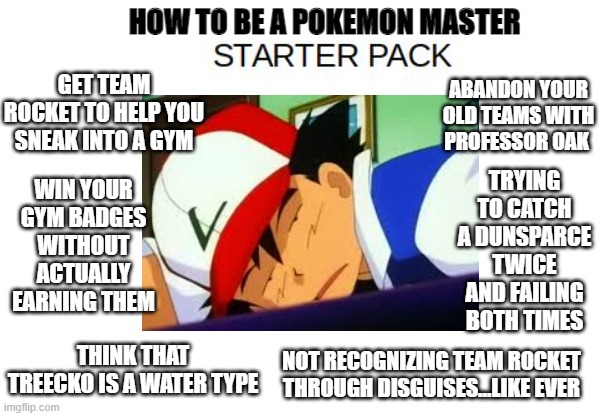 HOW TO BE A POKEMON MASTER; GET TEAM ROCKET TO HELP YOU SNEAK INTO A GYM; ABANDON YOUR OLD TEAMS WITH PROFESSOR OAK; TRYING TO CATCH A DUNSPARCE TWICE AND FAILING BOTH TIMES; WIN YOUR GYM BADGES WITHOUT ACTUALLY EARNING THEM; THINK THAT TREECKO IS A WATER TYPE; NOT RECOGNIZING TEAM ROCKET THROUGH DISGUISES...LIKE EVER | made w/ Imgflip meme maker