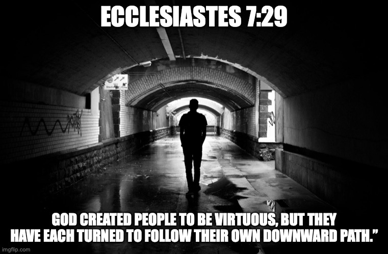 Sinner Man | ECCLESIASTES 7:29; GOD CREATED PEOPLE TO BE VIRTUOUS, BUT THEY HAVE EACH TURNED TO FOLLOW THEIR OWN DOWNWARD PATH.” | image tagged in pleasure-seeker,downward-spiral,dispair,low-self-esteem,helpless | made w/ Imgflip meme maker