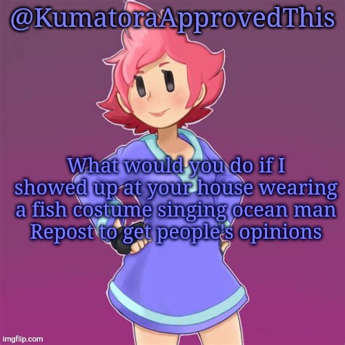 Repost to get people's opinions | What would you do if I showed up at your house wearing a fish costume singing ocean man
Repost to get people's opinions | image tagged in kumatoraapprovedthis announcement template | made w/ Imgflip meme maker