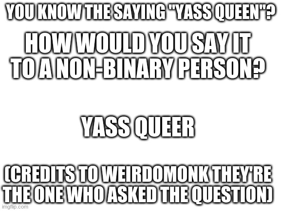 Blank White Template | YOU KNOW THE SAYING "YASS QUEEN"? HOW WOULD YOU SAY IT TO A NON-BINARY PERSON? YASS QUEER; (CREDITS TO WEIRDOMONK THEY'RE THE ONE WHO ASKED THE QUESTION) | image tagged in blank white template | made w/ Imgflip meme maker