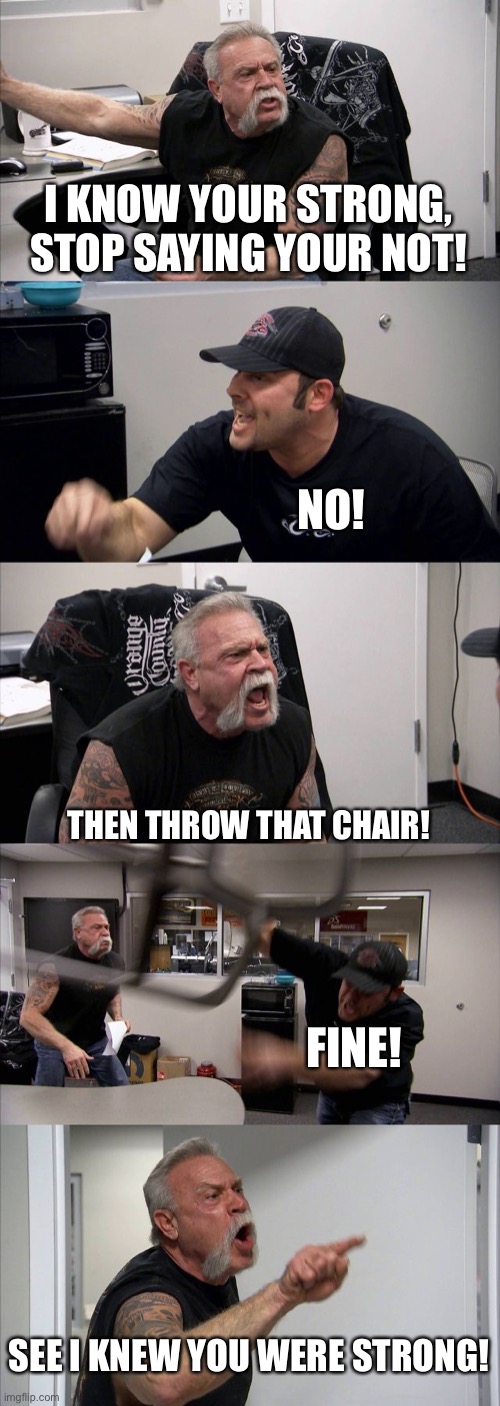 titles are stupid | I KNOW YOUR STRONG, STOP SAYING YOUR NOT! NO! THEN THROW THAT CHAIR! FINE! SEE I KNEW YOU WERE STRONG! | image tagged in memes,american chopper argument,funny memes | made w/ Imgflip meme maker