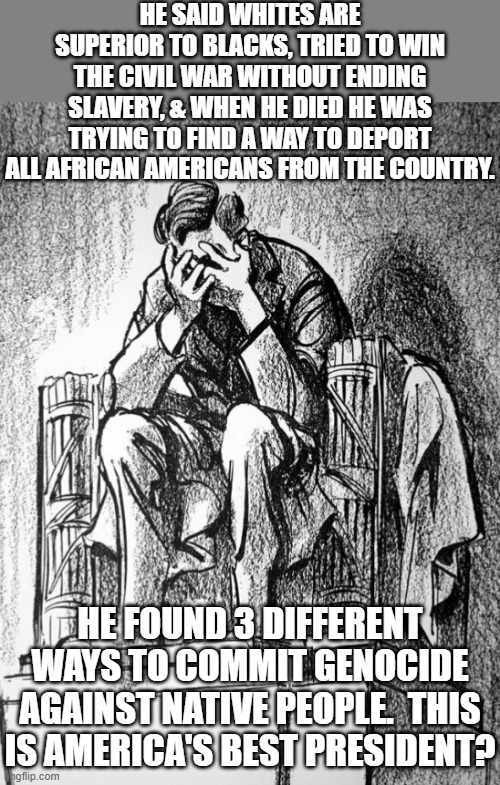 Only 1 president was enough of a fascist to put entire states under martial law | HE SAID WHITES ARE SUPERIOR TO BLACKS, TRIED TO WIN THE CIVIL WAR WITHOUT ENDING SLAVERY, & WHEN HE DIED HE WAS TRYING TO FIND A WAY TO DEPORT ALL AFRICAN AMERICANS FROM THE COUNTRY. HE FOUND 3 DIFFERENT WAYS TO COMMIT GENOCIDE AGAINST NATIVE PEOPLE.  THIS IS AMERICA'S BEST PRESIDENT? | image tagged in sad lincoln,white supremacy,slavery,genocide,martial law,overrated | made w/ Imgflip meme maker