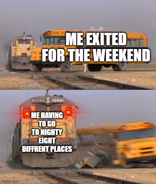 A train hitting a school bus | ME EXITED FOR THE WEEKEND; ME HAVING TO GO TO NIGHTY EIGHT DIFFRENT PLACES | image tagged in a train hitting a school bus | made w/ Imgflip meme maker