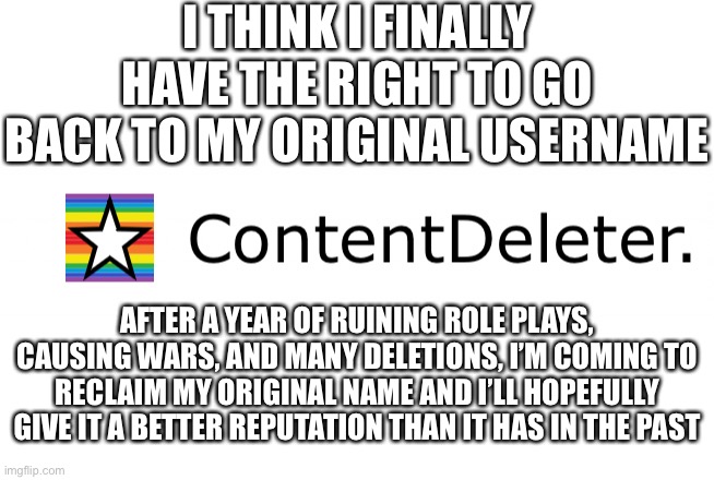 Glad to have this back, maybe I’ll finally start making more OCs and doing more role plays again | I THINK I FINALLY HAVE THE RIGHT TO GO BACK TO MY ORIGINAL USERNAME; AFTER A YEAR OF RUINING ROLE PLAYS, CAUSING WARS, AND MANY DELETIONS, I’M COMING TO RECLAIM MY ORIGINAL NAME AND I’LL HOPEFULLY GIVE IT A BETTER REPUTATION THAN IT HAS IN THE PAST | made w/ Imgflip meme maker