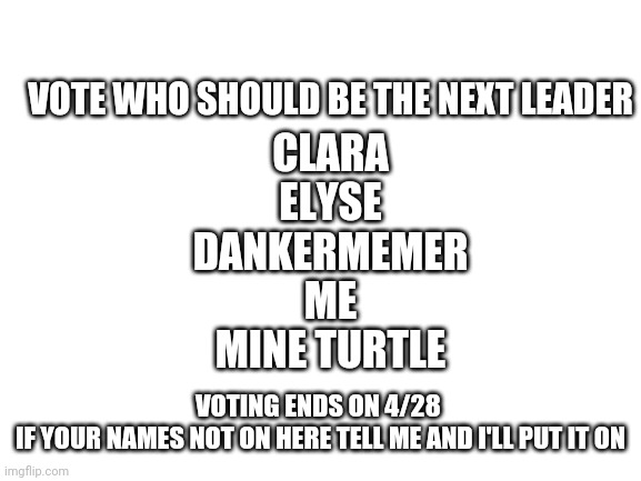 Please no voting for yourself | VOTE WHO SHOULD BE THE NEXT LEADER; CLARA
ELYSE
DANKERMEMER
ME
MINE TURTLE; VOTING ENDS ON 4/28 
IF YOUR NAMES NOT ON HERE TELL ME AND I'LL PUT IT ON | image tagged in blank white template | made w/ Imgflip meme maker