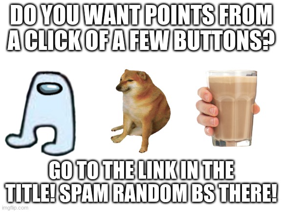 https://imgflip.com/m/RANDOM_BS_GO | DO YOU WANT POINTS FROM A CLICK OF A FEW BUTTONS? GO TO THE LINK IN THE TITLE! SPAM RANDOM BS THERE! | image tagged in blank white template | made w/ Imgflip meme maker