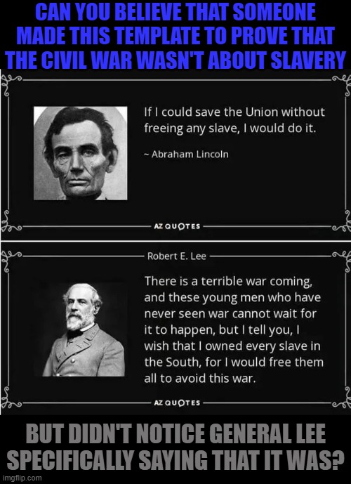 If my father had made a meme... | CAN YOU BELIEVE THAT SOMEONE MADE THIS TEMPLATE TO PROVE THAT THE CIVIL WAR WASN'T ABOUT SLAVERY; BUT DIDN'T NOTICE GENERAL LEE
SPECIFICALLY SAYING THAT IT WAS? | image tagged in abraham lincoln vs robert e lee on slavery,almost politically correct redneck,special kind of stupid,southern pride | made w/ Imgflip meme maker