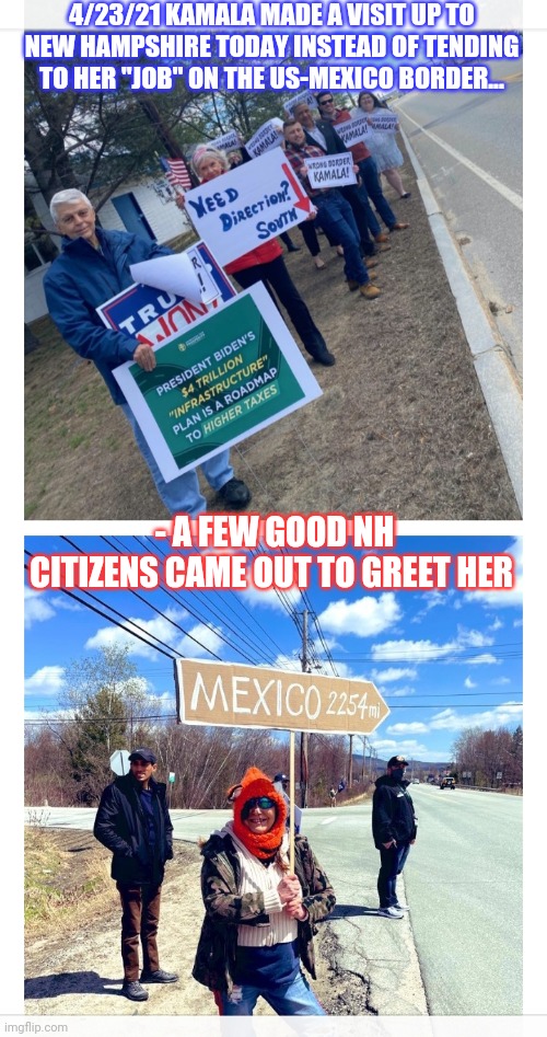 Wrong Border Kamala | 4/23/21 KAMALA MADE A VISIT UP TO NEW HAMPSHIRE TODAY INSTEAD OF TENDING TO HER "JOB" ON THE US-MEXICO BORDER... - A FEW GOOD NH CITIZENS CAME OUT TO GREET HER | image tagged in biden,administration,lame,kamala harris,incompetence | made w/ Imgflip meme maker