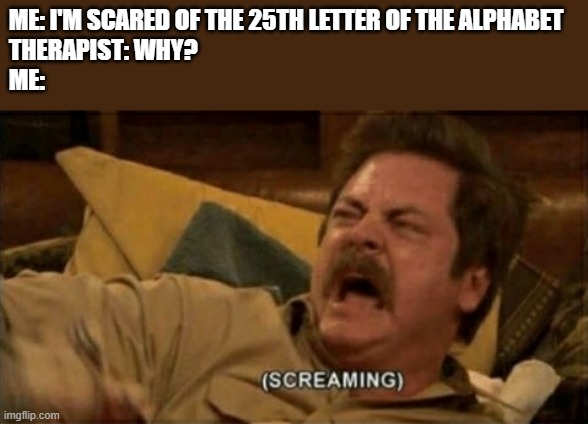 AAAAAAAAAAAAAAAAAAAAAAAAAAAAAAAAAAAAAAAAAAAAAAAAAAAAAAAAAAAAAAAAAAAAAAAAAAAAAAAAAAAAAAAAAAAAAAAAAAAAAAAAAAAAAAAAAAAAAAAAAAAAAAAA | ME: I'M SCARED OF THE 25TH LETTER OF THE ALPHABET
THERAPIST: WHY?
ME: | image tagged in screaming,memes,therapist,help me,gifs,funny | made w/ Imgflip meme maker