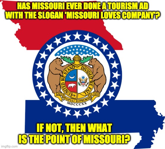 Missouri | HAS MISSOURI EVER DONE A TOURISM AD WITH THE SLOGAN 'MISSOURI LOVES COMPANY'? IF NOT, THEN WHAT IS THE POINT OF MISSOURI? | image tagged in missouri | made w/ Imgflip meme maker