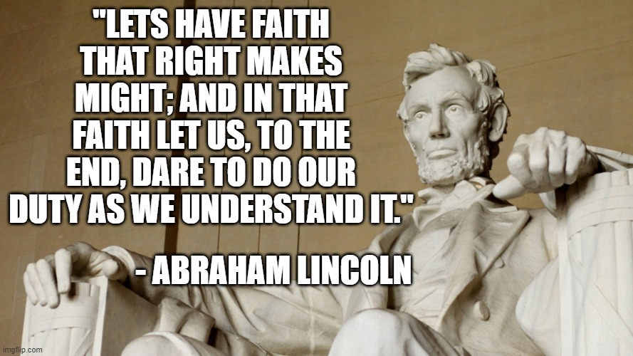 Do the Right Thing | "LETS HAVE FAITH THAT RIGHT MAKES MIGHT; AND IN THAT FAITH LET US, TO THE END, DARE TO DO OUR DUTY AS WE UNDERSTAND IT."; - ABRAHAM LINCOLN | image tagged in do right,right thing,abraham lincoln | made w/ Imgflip meme maker